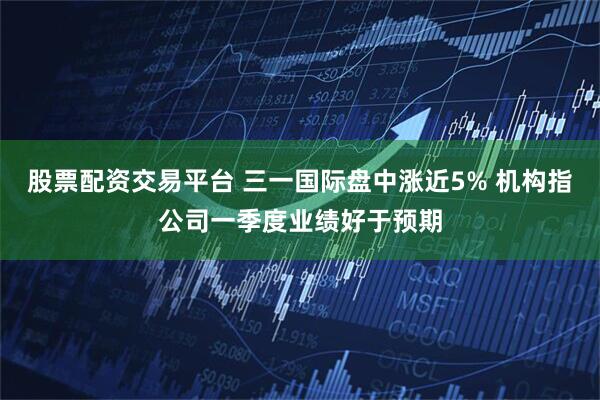 股票配资交易平台 三一国际盘中涨近5% 机构指公司一季度业绩好于预期