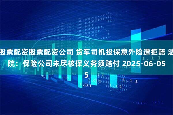 股票配资股票配资公司 货车司机投保意外险遭拒赔 法院：保险公司未尽核保义务须赔付 2025-06-05