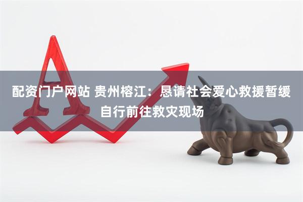 配资门户网站 贵州榕江：恳请社会爱心救援暂缓自行前往救灾现场