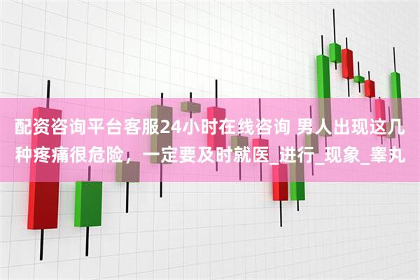 配资咨询平台客服24小时在线咨询 男人出现这几种疼痛很危险，一定要及时就医_进行_现象_睾丸