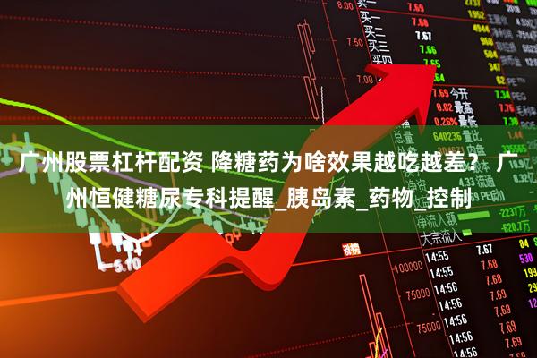 广州股票杠杆配资 降糖药为啥效果越吃越差？ 广州恒健糖尿专科提醒_胰岛素_药物_控制