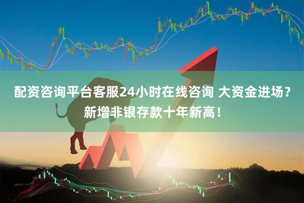 配资咨询平台客服24小时在线咨询 大资金进场？新增非银存款十年新高！