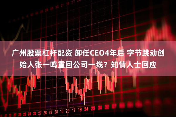 广州股票杠杆配资 卸任CEO4年后 字节跳动创始人张一鸣重回公司一线？知情人士回应