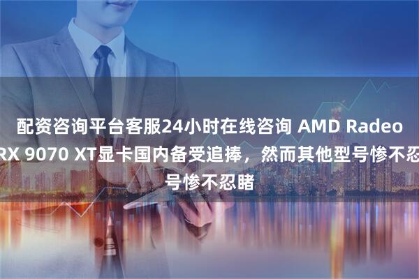 配资咨询平台客服24小时在线咨询 AMD Radeon RX 9070 XT显卡国内备受追捧，然而其他型号惨不忍睹