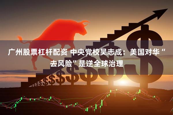 广州股票杠杆配资 中央党校吴志成：美国对华“去风险”是逆全球治理