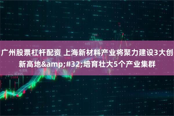 广州股票杠杆配资 上海新材料产业将聚力建设3大创新高地&#32;培育壮大5个产业集群