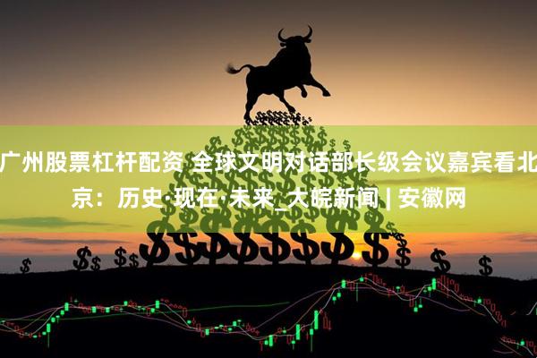 广州股票杠杆配资 全球文明对话部长级会议嘉宾看北京：历史·现在·未来_大皖新闻 | 安徽网