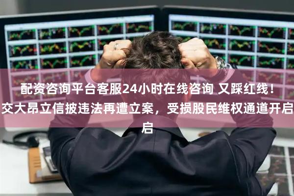 配资咨询平台客服24小时在线咨询 又踩红线！交大昂立信披违法再遭立案，受损股民维权通道开启