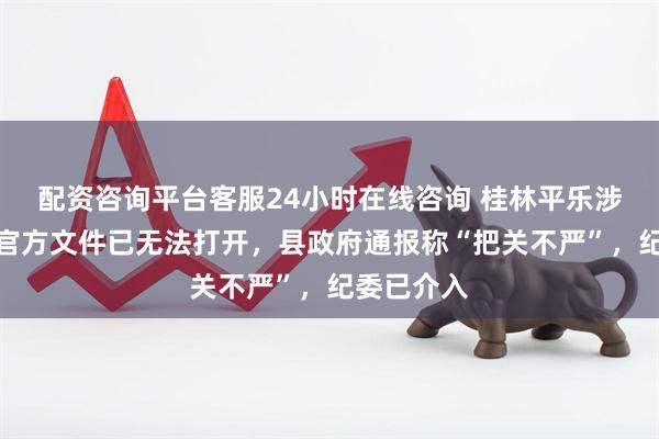 配资咨询平台客服24小时在线咨询 桂林平乐涉嫌抄袭的官方文件已无法打开，县政府通报称“把关不严”，纪委已介入