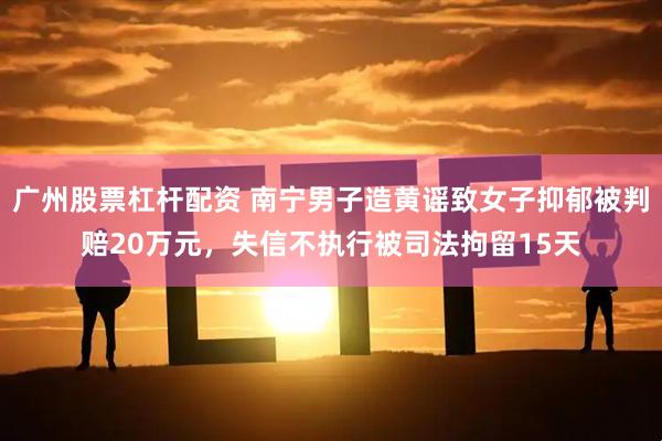 广州股票杠杆配资 南宁男子造黄谣致女子抑郁被判赔20万元，失信不执行被司法拘留15天