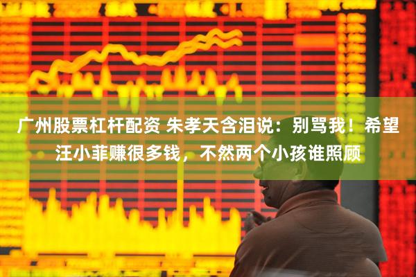 广州股票杠杆配资 朱孝天含泪说：别骂我！希望汪小菲赚很多钱，不然两个小孩谁照顾