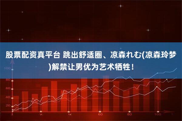 股票配资真平台 跳出舒适圈、凉森れむ(凉森玲梦)解禁让男优为艺术牺牲！