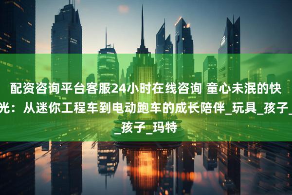 配资咨询平台客服24小时在线咨询 童心未泯的快乐时光：从迷你工程车到电动跑车的成长陪伴_玩具_孩子_玛特