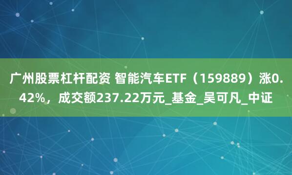 广州股票杠杆配资 智能汽车ETF（159889）涨0.42%，成交额237.22万元_基金_吴可凡_中证
