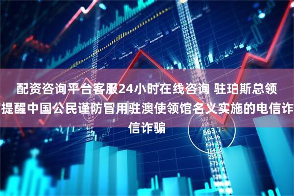 配资咨询平台客服24小时在线咨询 驻珀斯总领馆提醒中国公民谨防冒用驻澳使领馆名义实施的电信诈骗