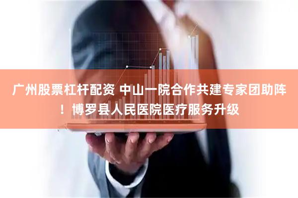 广州股票杠杆配资 中山一院合作共建专家团助阵！博罗县人民医院医疗服务升级
