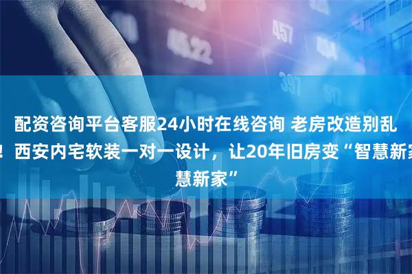 配资咨询平台客服24小时在线咨询 老房改造别乱装!西安内宅软装一对一设计,让20年旧房变“智慧新家”