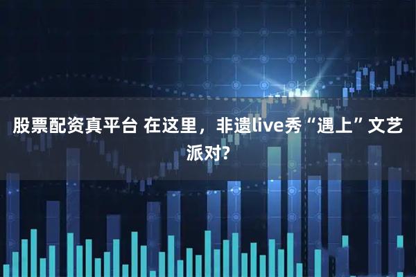 股票配资真平台 在这里,非遗live秀“遇上”文艺派对?
