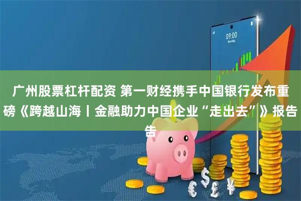 广州股票杠杆配资 第一财经携手中国银行发布重磅《跨越山海丨金融助力中国企业“走出去”》报告