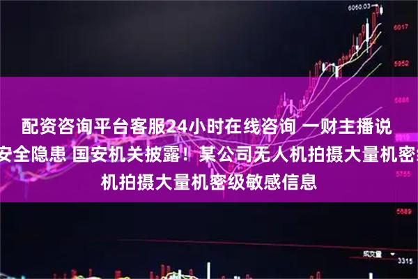 配资咨询平台客服24小时在线咨询 一财主播说 | 重大军事安全隐患 国安机关披露!某公司无人机拍摄大量机密级敏感信息