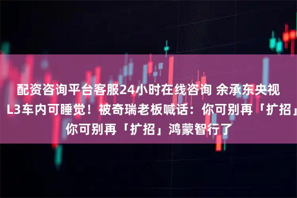 配资咨询平台客服24小时在线咨询 余承东央视直播太敢说:L3车内可睡觉!被奇瑞老板喊话:你可别再「扩招」鸿蒙智行了