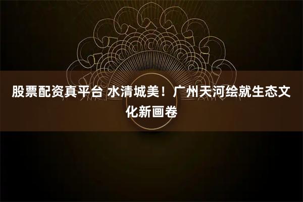股票配资真平台 水清城美！广州天河绘就生态文化新画卷