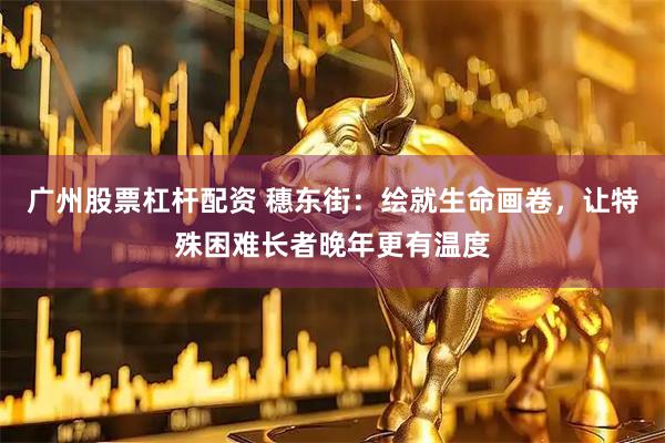 广州股票杠杆配资 穗东街：绘就生命画卷，让特殊困难长者晚年更有温度