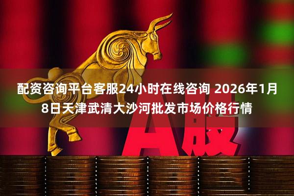 配资咨询平台客服24小时在线咨询 2026年1月8日天津武清大沙河批发市场价格行情