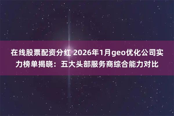 在线股票配资分红 2026年1月geo优化公司实力榜单揭晓：五大头部服务商综合能力对比
