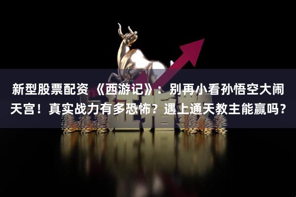 新型股票配资 《西游记》：别再小看孙悟空大闹天宫！真实战力有多恐怖？遇上通天教主能赢吗？