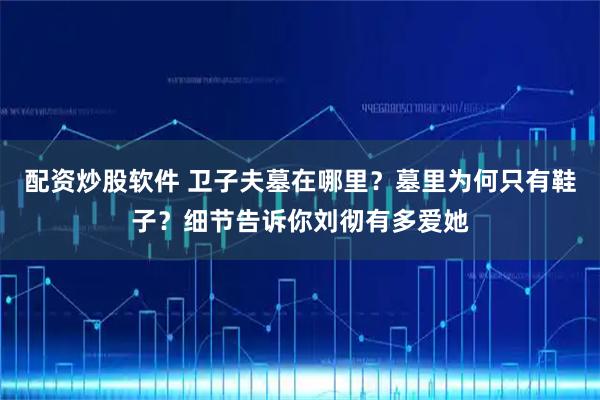 配资炒股软件 卫子夫墓在哪里？墓里为何只有鞋子？细节告诉你刘彻有多爱她